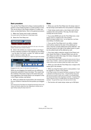 Page 423423
Working with the Tempo track
Basic procedure
You use the Time Warp tool to drag a musical position (a 
position in bars+beats format) to a certain position in time. 
This can be done in the Project window or in editor win-
dows, as described below. Here is the general procedure:
1.Make sure Tempo track mode is selected.
You cannot use the Time Warp tool in Fixed tempo mode.
2.Select the Time Warp tool.
Bars+Beats format is automatically selected for the ruler in the active 
window, and the ruler is...