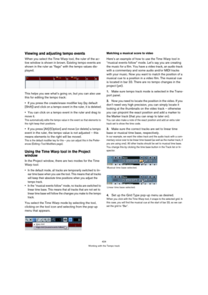 Page 424424
Working with the Tempo track
Viewing and adjusting tempo events
When you select the Time Warp tool, the ruler of the ac-
tive window is shown in brown. Existing tempo events are 
shown in the ruler as “flags” with the tempo values dis-
played.
This helps you see what’s going on, but you can also use 
this for editing the tempo track:
If you press the create/erase modifier key (by default 
[Shift]) and click on a tempo event in the ruler, it is deleted.
You can click on a tempo event in the ruler and...