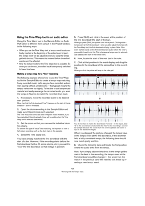 Page 426426
Working with the Tempo track
Using the Time Warp tool in an audio editor
Using the Time Warp tool in the Sample Editor or Audio 
Part Editor is different from using it in the Project window, 
in the following ways:
 When you use the Time Warp tool, a tempo event is automa-
tically inserted at the beginning of the edited event or part – 
this tempo event will be adjusted when you warp the tempo 
grid with the tool. This means that material before the edited 
events won’t be affected.
 Only the default...