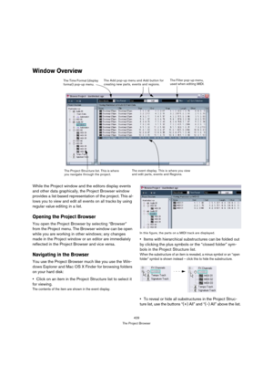Page 429429
The Project Browser
Window Overview
While the Project window and the editors display events 
and other data graphically, the Project Browser window 
provides a list based representation of the project. This al-
lows you to view and edit all events on all tracks by using 
regular value editing in a list.
Opening the Project Browser
You open the Project Browser by selecting “Browser” 
from the Project menu. The Browser window can be open 
while you are working in other windows; any changes 
made in the...