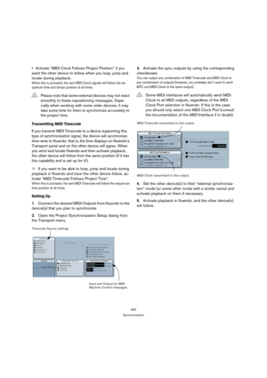 Page 450450
Synchronization
Activate “MIDI Clock Follows Project Position” if you 
want the other device to follow when you loop, jump and 
locate during playback.
When this is activated, the sent MIDI Clock signals will follow the se-
quencer time and tempo position at all times.
Transmitting MIDI Timecode
If you transmit MIDI Timecode to a device supporting this 
type of synchronization signal, the device will synchronize 
time-wise to Nuendo, that is, the time displays on Nuendo’s 
Transport panel and on the...