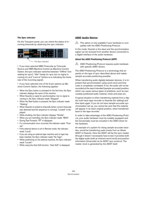 Page 452452
Synchronization
The Sync indicator
On the Transport panel, you can check the status of in-
coming timecode by observing the sync indicator.
If you have selected MIDI Timecode as Timecode 
Source and MIDI Machine Control as Machine Control 
Option, the sync indicator switches between “Offline” (not 
waiting for sync), “Idle” (ready for sync but no signal is 
coming in), and “Lock xx” (where xx is indicating the frame 
rate of the incoming signal).
If you have selected one of the 9-pin options as Ma-...