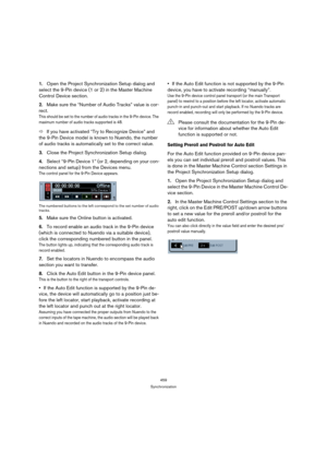 Page 459459
Synchronization
1.Open the Project Synchronization Setup dialog and 
select the 9-Pin device (1 or 2) in the Master Machine 
Control Device section.
2.Make sure the “Number of Audio Tracks” value is cor-
rect.
This should be set to the number of audio tracks in the 9-Pin device. The 
maximum number of audio tracks supported is 48.
ÖIf you have activated “Try to Recognize Device” and 
the 9-Pin Device model is known to Nuendo, the number 
of audio tracks is automatically set to the correct value....