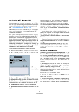 Page 463463
Synchronization
Activating VST System Link
Before you proceed you need to make sure that VST Sys-
tem Link is set as Timecode Source in the Synchronization 
dialog and that the desired Sync options are activated, 
see “Timecode Preferences” on page 454.
After setting up the inputs and outputs, you now need to 
define which input/output should carry the actual VST 
System Link information.
The System Link networking signal is carried on only one 
bit of one channel. This means that if you have an ADAT...