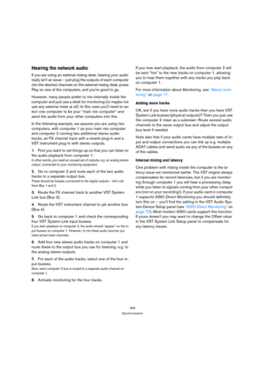Page 465465
Synchronization
Hearing the network audio
If you are using an external mixing desk, hearing your audio 
really isnt an issue – just plug the outputs of each computer 
into the desired channels on the external mixing desk, press 
Play on one of the computers, and youre good to go.
However, many people prefer to mix internally inside the 
computer and just use a desk for monitoring (or maybe not 
use any external mixer at all). In this case youll need to se-
lect one computer to be your “main mix...