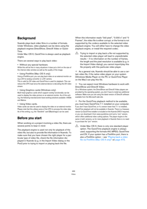 Page 469469
Video
Background
Nuendo plays back video films in a number of formats. 
Under Windows, video playback can be done using the 
playback engines DirectShow, DirectX Video or Quick-
Time. 
Under Mac OS X, QuickTime is always used as playback 
engine.
There are several ways to play back video:
Without any special hardware.
While this will be fine in many situations it does put a limit on the size of 
the internal video window as well as the quality of the image.
Using FireWire (Mac OS X only).
Using a...