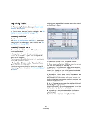 Page 491491
File handling
Importing audio
ÖFor exporting Audio, see the chapter “Export Audio 
Mixdown” on page 437.
ÖFor the option “Replace Audio in Video File”, see “Re-
placing the audio in a video file” on page 474.
Importing audio files
For information on audio file import preferences, please 
see “Audio file import options” on page 41. For informa-
tion on import into the Pool and import options, see “Im-
port Medium…” on page 306.
Importing audio CD tracks
You can import audio from audio CDs into Nuendo...