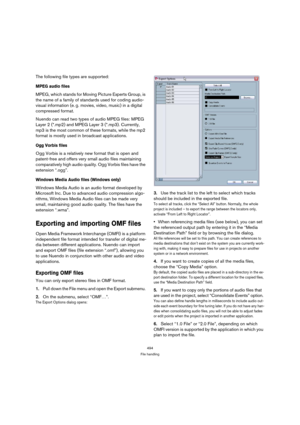 Page 494494
File handling
The following file types are supported:
MPEG audio files
MPEG, which stands for Moving Picture Experts Group, is 
the name of a family of standards used for coding audio-
visual information (e. g. movies, video, music) in a digital 
compressed format. 
Nuendo can read two types of audio MPEG files: MPEG 
Layer 2 (*.mp2) and MPEG Layer 3 (*.mp3). Currently, 
mp3 is the most common of these formats, while the mp2 
format is mostly used in broadcast applications.
Ogg Vorbis files
Ogg...