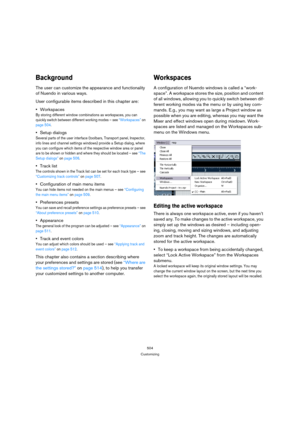 Page 504504
Customizing
Background
The user can customize the appearance and functionality 
of Nuendo in various ways.
User configurable items described in this chapter are:
Workspaces
By storing different window combinations as workspaces, you can 
quickly switch between different working modes – see “Workspaces” on 
page 504.
Setup dialogs
Several parts of the user interface (toolbars, Transport panel, Inspector, 
info lines and channel settings windows) provide a Setup dialog, where 
you can configure which...