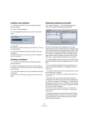 Page 505505
Customizing
Creating a new workspace
1.Pull down the Window menu and open the Work-
spaces submenu.
2.Select “New Workspace”.
3.In the dialog that opens, enter a name for the work-
space.
4.Click OK.
The workspace is stored and will appear on the submenu. It will now be 
the active workspace.
5.Set up the windows you want to include in the new 
workspace.
This may include opening, moving and sizing windows, and adjusting 
zoom and track height.
Activating a workspace
1.Pull down the Window menu and...