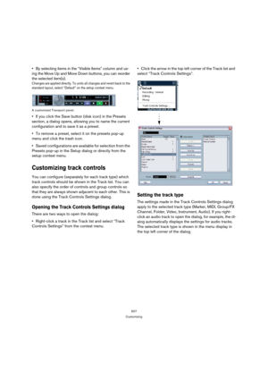 Page 507507
Customizing
By selecting items in the “Visible Items” column and us-
ing the Move Up and Move Down buttons, you can reorder 
the selected item(s).
Changes are applied directly. To undo all changes and revert back to the 
standard layout, select “Default” on the setup context menu.
A customized Transport panel.
If you click the Save button (disk icon) in the Presets 
section, a dialog opens, allowing you to name the current 
configuration and to save it as a preset.
To remove a preset, select it on...