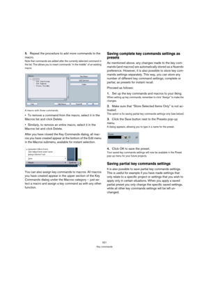 Page 521521
Key commands
5.Repeat the procedure to add more commands to the 
macro.
Note that commands are added after the currently selected command in 
the list. This allows you to insert commands “in the middle” of an existing 
macro.
A macro with three commands.
To remove a command from the macro, select it in the 
Macros list and click Delete.
Similarly, to remove an entire macro, select it in the 
Macros list and click Delete.
After you have closed the Key Commands dialog, all mac-
ros you have created...