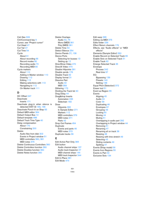 Page 531531
Index
Csh files 309
Ctrl/Command key 9
Cursor, see “Project cursor”
Cut Head 47
Cut Tail 47
Cut Time 54
Cycle
About 61
About recording 66
Record modes 80
Recording audio 73
Recording MIDI 80
Cycle markers
About 110
Adding in Marker window 110
Drawing 112
Editing 112
Making selections with 113
Navigating to 112
On Marker track 111
D
DC Offset 247
Deactivate
Inserts 171
Deactivate plug-in when silence is
detected (VST 3) 169, 196
Deactivate Punch In on Stop 83
Default MIDI editor 364
Default Output Bus...