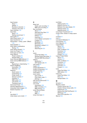 Page 533533
Index
Input busses
About 11
Adding 13
Routing to channels 14
Viewing in the mixer 15
Input channels 132
Input Gain
About 133
Setting record level 70
Input levels 69
Input Phase switch 133
Input Transformer 397
Input/Output routing panel (Mixer)
126
Inputs (Audio) 12
Insert effect combinations
Saving 185
Insert effects (Audio) 170
Insert into Project 303
Insert pop-up menu 384
Insert Silence
Project window 55
Sample Editor 268
Insert Velocity (MIDI Editors) 371
Insert velocity (MIDI Editors) 371...