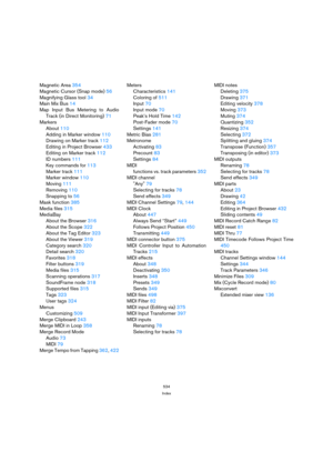 Page 534534
Index
Magnetic Area 354
Magnetic Cursor (Snap mode) 56
Magnifying Glass tool 34
Main Mix Bus 14
Map Input Bus Metering to Audio
Track (in Direct Monitoring) 71
Markers
About 110
Adding in Marker window 110
Drawing on Marker track 112
Editing in Project Browser 433
Editing on Marker track 112
ID numbers 111
Key commands for 113
Marker track 111
Marker window 110
Moving 111
Removing 110
Snapping to 56
Mask function 385
Media files 315
MediaBay
About the Browser 316
About the Scope 322
About the Tag...