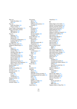 Page 536536
Index
Play icon
Audio Part Editor 293
Pool 306
Play tool
Audio Part Editor 293
Project window 42
Plug-in delay compensation 170
Plug-in Information window
MIDI plug-ins 350
VST plug-ins 187
Plug-ins
Applying 249
Automating 234
Getting info 187
In surround configurations 212
Installing VST 2.x 186
Organizing 186
Poly Pressure events 381
Polyphony (Restricting) 361
Pool
About 297
Auditioning 306
Convert Files 310
Handling audio clips 300
Import Medium 306
Importing Pool files 309
Locate missing files...