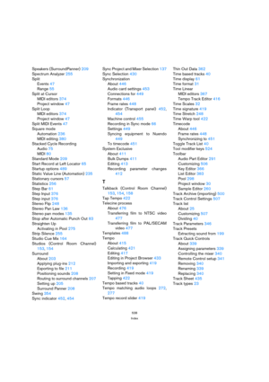 Page 538538
Index
Speakers (SurroundPanner) 209
Spectrum Analyzer 255
Split
Events 47
Range 55
Split at Cursor
MIDI editors 374
Project window 47
Split Loop
MIDI editors 374
Project window 47
Split MIDI Events 47
Square mode
Automation 236
MIDI editing 380
Stacked Cycle Recording
Audio 75
MIDI 80
Standard Mode 209
Start Record at Left Locator 65
Startup options 489
Static Value Line (Automation) 235
Stationary cursors 57
Statistics 256
Step Bar 61
Step Input 376
Step input 376
Stereo Flip 248
Stereo Pan Law 136...