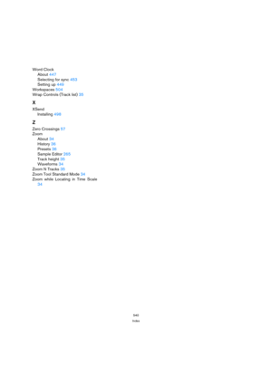 Page 540540
Index
Word Clock
About 447
Selecting for sync 453
Setting up 449
Workspaces 504
Wrap Controls (Track list) 35
X
XSend
Installing 498
Z
Zero Crossings 57
Zoom
About 34
History 36
Presets 36
Sample Editor 265
Track height 35
Waveforms 34
Zoom N Tracks 35
Zoom Tool Standard Mode 34
Zoom while Locating in Time Scale
34 