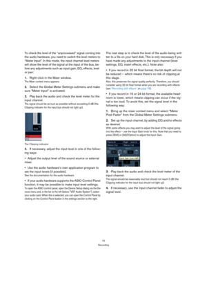 Page 7070
Recording
To check the level of the “unprocessed” signal coming into 
the audio hardware, you need to switch the level meters to 
“Meter Input”. In this mode, the input channel level meters 
will show the level of the signal at the input of the bus, be-
fore any adjustments such as input gain, EQ, effects, level 
or pan:
1.Right-click in the Mixer window.
The Mixer context menu appears.
2.Select the Global Meter Settings submenu and make 
sure “Meter Input” is activated.
3.Play back the audio and...