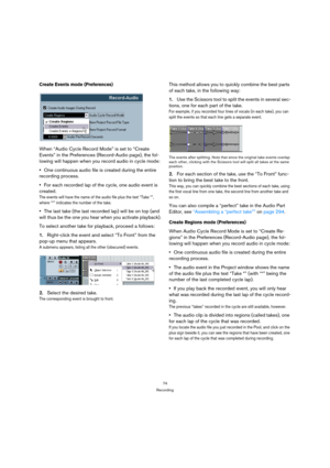 Page 7474
Recording
Create Events mode (Preferences)
When “Audio Cycle Record Mode” is set to “Create 
Events” in the Preferences (Record-Audio page), the fol-
lowing will happen when you record audio in cycle mode:
One continuous audio file is created during the entire 
recording process. 
For each recorded lap of the cycle, one audio event is 
created.
The events will have the name of the audio file plus the text “Take *”, 
where “*” indicates the number of the take.
The last take (the last recorded lap) will...