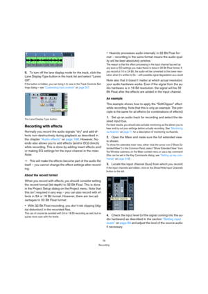 Page 7676
Recording
5.To turn off the lane display mode for the track, click the 
Lane Display Type button in the track list and select “Lanes 
Off”.
If the button is hidden, you can bring it to view in the Track Controls Set-
tings dialog – see “Customizing track controls” on page 507.
The Lane Display Type button.
Recording with effects
Normally you record the audio signals “dry” and add ef-
fects non-destructively during playback as described in 
the chapter “Audio effects” on page 168. However, Nu-
endo...