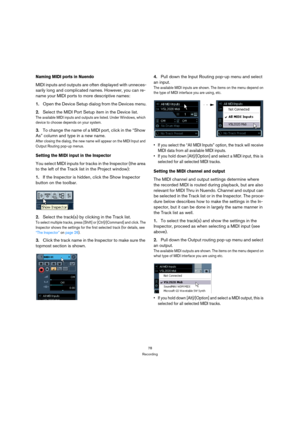 Page 7878
Recording
Naming MIDI ports in Nuendo
MIDI inputs and outputs are often displayed with unneces-
sarily long and complicated names. However, you can re-
name your MIDI ports to more descriptive names:
1.Open the Device Setup dialog from the Devices menu.
2.Select the MIDI Port Setup item in the Device list.
The available MIDI inputs and outputs are listed. Under Windows, which 
device to choose depends on your system.
3.To change the name of a MIDI port, click in the “Show 
As” column and type in a new...