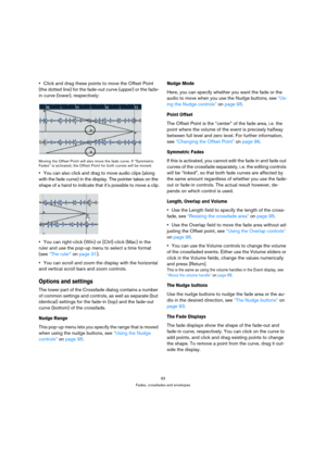 Page 9393
Fades, crossfades and envelopes
Click and drag these points to move the Offset Point 
(the dotted line) for the fade-out curve (upper) or the fade-
in curve (lower), respectively:
Moving the Offset Point will also move the fade curve. If “Symmetric 
Fades” is activated, the Offset Point for both curves will be moved.
You can also click and drag to move audio clips (along 
with the fade curve) in the display. The pointer takes on the 
shape of a hand to indicate that it’s possible to move a clip.
You...