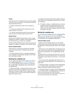 Page 9595
Fades, crossfades and envelopes
Presets
If you have set up a crossfade that you may want to apply 
to other events, you can store it as a preset by clicking the 
store button (the disk icon).
To apply a stored preset, select it from the pop-up 
menu. 
To rename the selected preset, double-click on the 
name and type in a new one. 
To remove a stored preset, select it from the pop-up 
menu and click the remove button (the trash icon).
Default buttons
Clicking the “As Default” button stores all of the...
