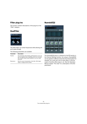 Page 2222
The included effect plug-ins
Filter plug-ins
This section contains descriptions of the plug-ins in the 
“Filter” category.
DualFilter
This effect filters out certain frequencies while allowing oth-
ers to pass through.
The following parameters are available:
NuendoEQ2
The NuendoEQ2 plug-in is identical to the EQ section in 
the Channel Settings window. As a plug-in, NuendoEQ2 
can be applied in different areas than the Channel EQ. For 
example, you could use it as an insert effect, to EQ the 
output...