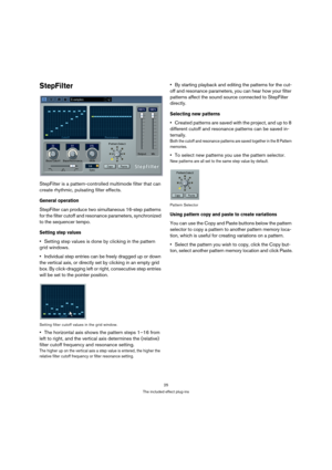 Page 2525
The included effect plug-ins
StepFilter
StepFilter is a pattern-controlled multimode filter that can 
create rhythmic, pulsating filter effects.
General operation
StepFilter can produce two simultaneous 16-step patterns 
for the filter cutoff and resonance parameters, synchronized 
to the sequencer tempo.
Setting step values
Setting step values is done by clicking in the pattern 
grid windows.
Individual step entries can be freely dragged up or down 
the vertical axis, or directly set by clicking in...