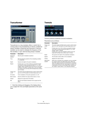 Page 3434
The included effect plug-ins
Tranceformer
Tranceformer is a ring modulator effect, in which the in-
coming audio is ring modulated by an internal, variable fre-
quency oscillator, producing new harmonics. A second 
oscillator can be used to modulate the frequency of the 
first oscillator, in sync with the Song tempo if needed.
ÖNote that clicking and dragging in the display allows 
you to adjust the Tone and Depth parameters at the same 
time!
Tremolo
Tremolo produces amplitude (volume) modulation....