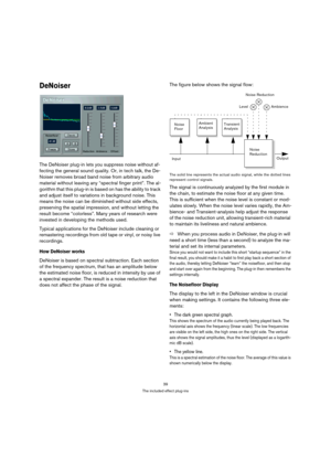 Page 3939
The included effect plug-ins
DeNoiser
The DeNoiser plug-in lets you suppress noise without af-
fecting the general sound quality. Or, in tech talk, the De-
Noiser removes broad band noise from arbitrary audio 
material without leaving any “spectral finger print”. The al-
gorithm that this plug-in is based on has the ability to track 
and adjust itself to variations in background noise. This 
means the noise can be diminished without side effects, 
preserving the spatial impression, and without letting...