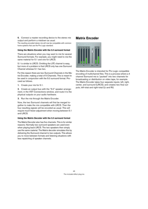 Page 4545
The included effect plug-ins
6.Connect a master recording device to the stereo mix 
output and perform a mixdown as usual.
The resulting encoded stereo mix will now be compatible with common 
home systems that use the Pro Logic standard.
Using the Matrix Encoder with the 5.0 surround format
There are situations when you may want to mix for several 
Surround formats. For example, you might need to mix the 
same material for 5.1 and one for LRCS.
5.1 is similar to LRCS. Omitting the LFE channel is easy,...