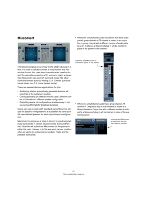 Page 4747
The included effect plug-ins
Mixconvert
The Mixconvert plug-in is similar to the Mix6To2 plug-in in 
that it is used to quickly convert a multichannel mix into 
another format that uses less channels when used as in-
sert (for example converting a 5.1 surround mix to a stereo 
mix). Mixconvert can convert surround mixes into other 
surround formats such as mixing a 7.1 Cinema surround 
format down to a 5.1 home theater format.
There are several obvious applications for this:
 Auditioning what an...