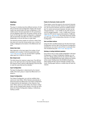 Page 4848
The included effect plug-ins
Interface
Overview
The plug-in’s interface has three different sections. On the 
left you find the input Configuration display with all para-
meters that directly affect the input configuration. In the 
middle section the level parameters for the upmix/down-
mix are displayed. Above this, the preset controls can be 
found. On the right the output configuration is displayed 
with all parameters that affect the output configuration. 
Additionally, on the far left there is a...