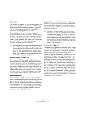 Page 4949
The included effect plug-ins
Phase shift
You can shift the phase of the front left/right channels and 
the surround left/right channels in steps of 90°. Clicking 
the button once will increase the phase by a further 90°. 
You can reset the phase value by right-clicking (Win-
dows) or [Ctrl]-clicking (Mac) on the button.
Phase shifting can be used for various purposes. In a 
downmix from 2 channels to 1 channel it may be useful to 
introduce a 90° phase shift on one channel to avoid level 
increases in...