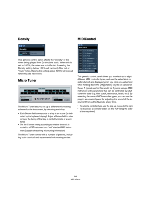 Page 6464
MIDI effects
Density
This generic control panel affects the “density” of the 
notes being played from (or thru) the track. When this is 
set to 100 %, the notes are not affected. Lowering the 
Density setting below 100 % will randomly filter out or 
“mute” notes. Raising the setting above 100 % will instead 
randomly add new notes.
Micro Tuner
The Micro Tuner lets you set up a different microtuning 
scheme for the instrument, by detuning each key. 
 Each Detune field corresponds to a key in an octave...