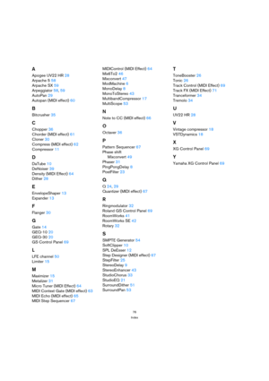 Page 7676
Index
A
Apogee UV22 HR 28
Arpache 5 58
Arpache SX 59
Arpeggiator 58, 59
AutoPan 29
Autopan (MIDI effect) 60
B
Bitcrusher 35
C
Chopper 36
Chorder (MIDI effect) 61
Cloner 30
Compress (MIDI effect) 62
Compressor 11
D
DaTube 10
DeNoiser 39
Density (MIDI Effect) 64
Dither 28
E
EnvelopeShaper 13
Expander 13
F
Flanger 30
G
Gate 14
GEQ-10 20
GEQ-30 20
GS Control Panel 69
L
LFE channel 50
Limiter 15
M
Maximizer 15
Metalizer 31
Micro Tuner (MIDI Effect) 64
MIDI Context Gate (MIDI effect) 63
MIDI Echo (MIDI...