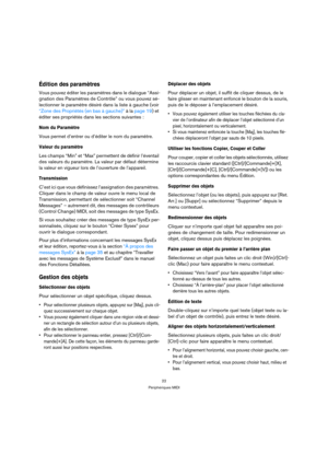 Page 2222
Périphériques MIDI
Édition des paramètres
Vous pouvez éditer les paramètres dans le dialogue “Assi-
gnation des Paramètres de Contrôle” ou vous pouvez sé-
lectionner le paramètre désiré dans la liste à gauche (voir 
“Zone des Propriétés (en bas à gauche)” à la page 19) et 
éditer ses propriétés dans les sections suivantes :
Nom du Paramètre
Vous permet d’entrer ou d’éditer le nom du paramètre.
Valeur du paramètre
Les champs “Min” et “Max” permettent de définir l’éventail 
des valeurs du paramètre. La...