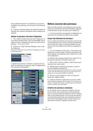 Page 3030
Périphériques MIDI
Si tout semble fonctionner correctement, nous pouvons 
considérer notre panneau comme terminé. Il est temps de 
l’utiliser !
2.Cliquez sur le bouton Quitter de la fenêtre d’édition de 
panneau, puis cliquez sur Enregistrer dans le dialogue qui 
apparaît.
Utiliser le panneau crée dans l’Inspecteur
1.Pour utiliser le nouveau panneau dans l’Inspecteur, re-
venez dans la fenêtre Projet, créez une piste MIDI, puis as-
signez sa sortie à l’appareil pour lequel vous avez créé le 
panneau –...