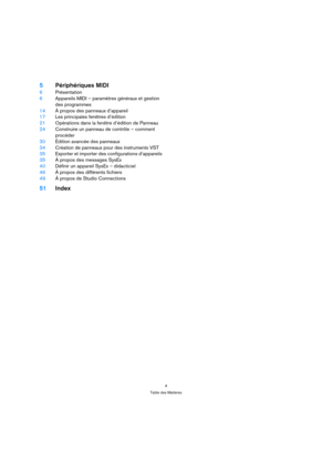 Page 44
Table des Matières
5Périphériques MIDI
6Présentation
6Appareils MIDI – paramètres généraux et gestion 
des programmes
14À propos des panneaux d’appareil
17Les principales fenêtres d’édition
21Opérations dans la fenêtre d’édition de Panneau
24Construire un panneau de contrôle – comment 
procéder
30Édition avancée des panneaux 
34Création de panneaux pour des instruments VST
35Exporter et importer des configurations d’appareils
35À propos des messages SysEx
40Définir un appareil SysEx – didacticiel 
46À...