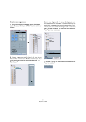 Page 3131
Périphériques MIDI
Création de sous-panneaux
1.Commençons avec un appareil appelé “MotifMixer” 
ayant 16 canaux identiques et “Main Volume” comme pa-
ramètre.
2.Ajoutez un panneau de taille “tranche de voie” du nom 
“Channel” au premier canal. Ajoutez un arrière-plan et un 
fader de volume auquel est assigné le paramètre “CC: 
Main Volume”.Comme vous disposez de 16 canaux identiques, ce pan-
neau est maintenant disponible à tous les canaux de l’ap-
pareil MIDI, et le paramètre respectif y est...
