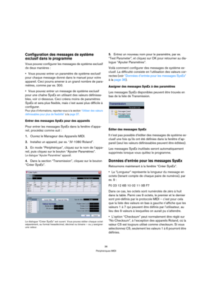 Page 3636
Périphériques MIDI
Configuration des messages de système 
exclusif dans le programme
Vous pouvez configurer les messages de système exclusif 
de deux manières :
Vous pouvez entrer un paramètre de système exclusif 
pour chaque message donné dans le manuel pour votre 
appareil. Ceci pourra amener à un grand nombre de para-
mètres, comme par ex. 300. 
Vous pouvez entrer un message de système exclusif 
pour une chaîne SysEx en utilisant des valeurs définissa-
bles, voir ci-dessous. Ceci créera moins de...