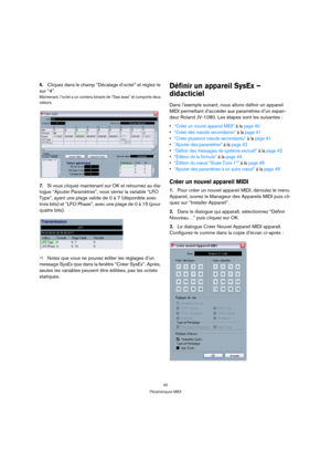 Page 4040
Périphériques MIDI
6.Cliquez dans le champ “Décalage d’octet” et réglez-le 
sur “4”.
Maintenant, l’octet a un contenu binaire de “0xxx xxxxx” et comporte deux 
valeurs.
7.Si vous cliquez maintenant sur OK et retournez au dia-
logue “Ajouter Paramètres”, vous verrez la variable “LFO 
Type”, ayant une plage valide de 0 à 7 (disponible avec 
trois bits) et “LFO Phase”, avec une plage de 0 à 15 (pour 
quatre bits).
ÖNotez que vous ne pouvez éditer les réglages d’un 
message SysEx que dans la fenêtre...
