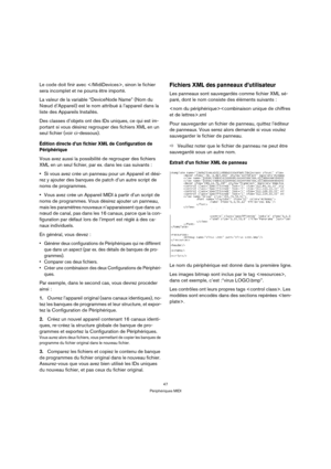 Page 4747
Périphériques MIDI
Le code doit finir avec , sinon le fichier 
sera incomplet et ne pourra être importé.
La valeur de la variable “DeviceNode Name” (Nom du 
Nœud d’Appareil) est le nom attribué à l’appareil dans la 
liste des Appareils Installés.
Des classes d’objets ont des IDs uniques, ce qui est im-
portant si vous désirez regrouper des fichiers XML en un 
seul fichier (voir ci-dessous).
Édition directe d’un fichier XML de Configuration de 
Périphérique
Vous avez aussi la possibilité de regrouper...