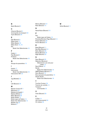 Page 2828
Index
B
Bank (Bouton) 9
C
Channel (Bouton) 9
Commandes de transport 22
Cycle (Bouton) 25
E
Edit (Bouton) 9
Effets Insert 17
Effets Master 20
Effets Send 16, 19
EQ
Mode Voie Sélectionnée 16
F
Faders 9
Flip (Bouton) 9
FX Send
Mode Voie Sélectionnée 16
G
Groupe de paramètres 13
I
Inserts 17
Instruments
Mode Voie Sélectionnée 18
Instruments VST 20
J
Jog (Molette) 22
L
Left (Bouton) 25
M
Mackie Control XT 7
Marqueurs 22
Masque de façade 6
Master (Effets) 20
Mixer (Bouton) 25
Mode Global 14
Mode Ligne de...