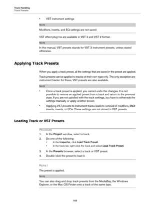 Page 103Track Handling
Track Presets
103
• VST instrument settings
NOTE
Modifiers, inserts, and EQ settings are not saved.
VST effect plug-ins are available in VST 3 and VST 2 format.
NOTE
In this manual, VST presets stands for VST 3 instrument presets, unless stated 
otherwise.
Applying Track Presets
When you apply a track preset, all the settings that are saved in the preset are applied.
Track presets can be applied to tracks of their own type only. The only exception are 
instrument tracks: for these, VST...