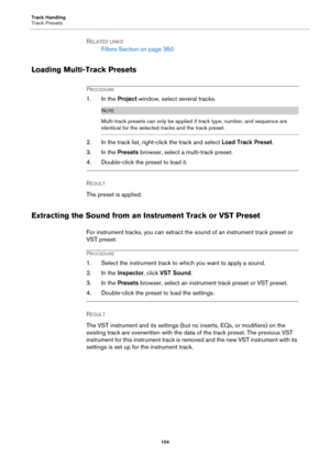 Page 104Track Handling
Track Presets
104
RELATED LINKS
Filters Section on page 350
Loading Multi-Track Presets
PROCEDURE
1. In the Project window, select several tracks.
NOTE
Multi-track presets can only be applied if track type, number, and sequence are 
identical for the selected tracks and the track preset.
2. In the track list, right-click the track and select Load Track Preset.
3. In the Presets browser, select a multi-track preset.
4. Double-click the preset to load it.
RESULT 
The preset is applied....