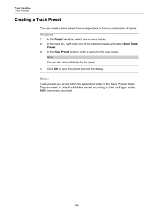 Page 105Track Handling
Track Presets
105
Creating a Track Preset
You can create a track preset from a single track or from a combination of tracks.
PROCEDURE
1. In the Project window, select one or more tracks.
2. In the track list, right-click one of the selected tracks and select Save Track 
Preset.
3. In the New Preset section, enter a name for the new preset.
NOTE
You can also define attributes for the preset.
4. Click OK to save the preset and exit the dialog.
RESULT 
Track presets are saved within the...