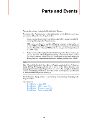 Page 106106
Parts and Events
Parts and events are the basic building blocks in Cubase.
The tracks in the Project window contain parts and/or events. Different event types 
are handled differently in the Project window:
• Video events and automation events (curve points) are always viewed and 
rearranged directly in the Project window.
• MIDI events can always be found in MIDI parts, which are containers for one 
or more MIDI events. MIDI parts are rearranged and manipulated in the Project 
window. To edit the...